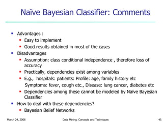 Naïve Bayesian Classifier: Comments Advantages :  Easy to implement  Good results obtained in most of the cases Disadvantages Assumption: class conditional independence , therefore loss of accuracy Practically, dependencies exist among variables  E.g.,  hospitals: patients: Profile: age, family history etc  Symptoms: fever, cough etc., Disease: lung cancer, diabetes etc  Dependencies among these cannot be modeled by Naïve Bayesian Classifier How to deal with these dependencies? Bayesian Belief Networks  