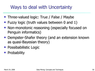 Ways to deal with Uncertainty Three-valued logic: True / False / Maybe Fuzzy logic (truth values between 0 and 1) Non-monotonic reasoning (especially focused on Penguin informatics) Dempster-Shafer theory (and an extension known as quasi-Bayesian theory) Possibabilistic Logic Probability 