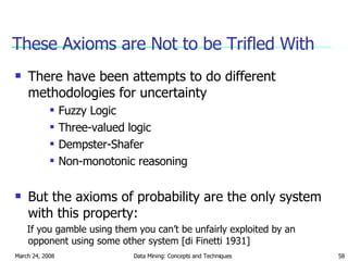 These Axioms are Not to be Trifled With There have been attempts to do different methodologies for uncertainty Fuzzy Logic Three-valued logic Dempster-Shafer Non-monotonic reasoning But the axioms of probability are the only system with this property:  If you gamble using them you can’t be unfairly exploited by an opponent using some other system [di Finetti 1931] 