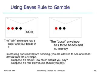 Using Bayes Rule to Gamble The “Win” envelope has a dollar and four beads in it The “Lose” envelope has three beads and no money Interesting question: before deciding, you are allowed to see one bead drawn from the envelope. Suppose it’s black: How much should you pay?  Suppose it’s red: How much should you pay? $1.00 