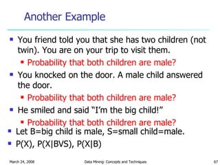 Another Example You friend told you that she has two children (not twin). You are on your trip to visit them. Probability that both children are male? You knocked on the door. A male child answered the door. Probability that both children are male? He smiled and said “I’m the big child!” Probability that both children are male? Let B=big child is male, S=small child=male. P(X), P(X|BVS), P(X|B) 