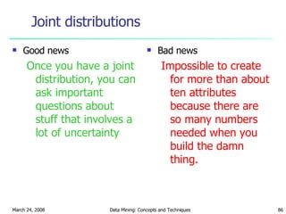 Joint distributions Good news Once you have a joint distribution, you can ask important questions about stuff that involves a lot of uncertainty Bad news Impossible to create for more than about ten attributes because there are so many numbers needed when you build the damn thing. 