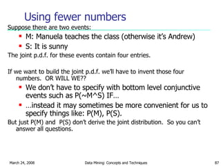 Using fewer numbers Suppose there are two events: M: Manuela teaches the class (otherwise it’s Andrew) S: It is sunny The joint p.d.f. for these events contain four entries. If we want to build the joint p.d.f. we’ll have to invent those four numbers.  OR WILL WE?? We don’t have to specify with bottom level conjunctive events such as P(~M^S) IF… … instead it may sometimes be more convenient for us to specify things like: P(M), P(S). But just P(M) and  P(S) don’t derive the joint distribution.  So you can’t answer all questions. 
