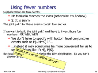 Using fewer numbers Suppose there are two events: M: Manuela teaches the class (otherwise it’s Andrew) S: It is sunny The joint p.d.f. for these events contain four entries. If we want to build the joint p.d.f. we’ll have to invent those four numbers.  OR WILL WE?? We don’t have to specify with bottom level conjunctive events such as P(~M^S) IF… … instead it may sometimes be more convenient for us to specify things like: P(M), P(S). But just P(M) and  P(S) don’t derive the joint distribution.  So you can’t answer all questions. What extra assumption can you make? 