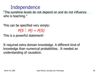 Independence “ The sunshine levels do not depend on and do not influence who is teaching.” This can be specified very simply: P(S    M) = P(S) This is a powerful statement! It required extra domain knowledge. A different kind of knowledge than numerical probabilities.  It needed an understanding of causation. 