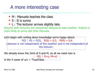 A more interesting case M : Manuela teaches the class S : It is sunny L : The lecturer arrives slightly late. Assume both lecturers are sometimes delayed by bad weather. Andrew is more likely to arrive late than Manuela. Let’s begin with writing down knowledge we’re happy about: P(S    M) = P(S),  P(S) = 0.3,  P(M) = 0.6 Lateness is not independent of the weather and is not independent of the lecturer.  We already know the Joint of S and M, so all we need now is P(L    S=u, M=v) in the 4 cases of u/v = True/False. 