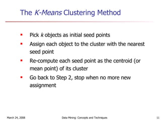 The  K-Means  Clustering Method   Pick  k  objects as initial seed points Assign each object to the cluster with the nearest seed point  Re-compute each seed point as the centroid (or mean point) of its cluster Go back to Step 2, stop when no more new assignment 