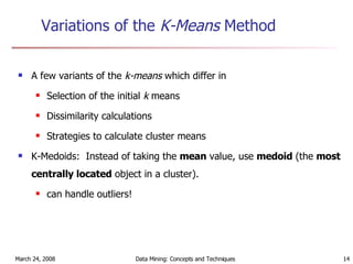 Variations of the  K-Means  Method A few variants of the  k-means  which differ in Selection of the initial  k  means Dissimilarity calculations Strategies to calculate cluster means K-Medoids:  Instead of taking the  mean  value, use  medoid  (the  most centrally located  object in a cluster). can handle outliers! 