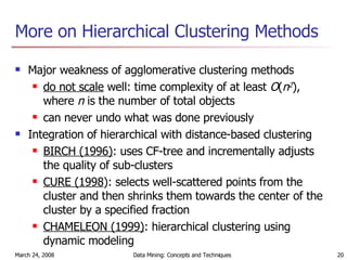 More on Hierarchical Clustering Methods Major weakness of agglomerative clustering methods do not scale  well: time complexity of at least  O ( n 2 ), where  n  is the number of total objects can never undo what was done previously Integration of hierarchical with distance-based clustering BIRCH (1996) : uses CF-tree and incrementally adjusts the quality of sub-clusters CURE (1998 ): selects well-scattered points from the cluster and then shrinks them towards the center of the cluster by a specified fraction CHAMELEON (1999) : hierarchical clustering using dynamic modeling 
