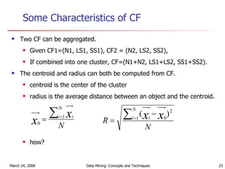 Some Characteristics of CF Two CF can be aggregated. Given CF1=(N1, LS1, SS1), CF2 = (N2, LS2, SS2), If combined into one cluster, CF=(N1+N2, LS1+LS2, SS1+SS2). The centroid and radius can both be computed from CF. centroid is the center of the cluster radius is the average distance between an object and the centroid. how? 