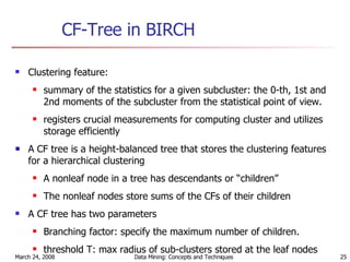 CF-Tree in BIRCH Clustering feature:  summary of the statistics for a given subcluster: the 0-th, 1st and 2nd moments of the subcluster from the statistical point of view.  registers crucial measurements for computing cluster and utilizes storage efficiently A CF tree is a height-balanced tree that stores the clustering features for a hierarchical clustering  A nonleaf node in a tree has descendants or “children” The nonleaf nodes store sums of the CFs of their children A CF tree has two parameters Branching factor: specify the maximum number of children. threshold T: max radius of sub-clusters stored at the leaf nodes 