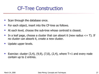 CF-Tree Construction Scan through the database once. For each object, insert into the CF-tree as follows. At each level, choose the sub-tree whose centroid is closest. In a leaf page, choose a cluster that can absort it (new radius <= T). If no cluster can absorb it, create a new cluster. Update upper levels. Exercise: cluster (3,4), (9,9), (7,0), (2,4), where T=1 and every node contain up to 2 entries. 