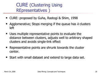 CURE  (Clustering Using REpresentatives ) CURE: proposed by Guha, Rastogi & Shim, 1998 Agglomerative; Stops merging if the queue has  k  clusters left Uses multiple representative points to evaluate the distance between clusters, adjusts well to arbitrary shaped clusters and avoids single-link effect Representative points are shrunk towards the cluster center. Start with small dataset and extend to large data set. 