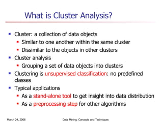 What is Cluster Analysis? Cluster: a collection of data objects Similar to one another within the same cluster Dissimilar to the objects in other clusters Cluster analysis Grouping a set of data objects into clusters Clustering is  unsupervised classification : no predefined classes Typical applications As a  stand-alone tool  to get insight into data distribution  As a  preprocessing step  for other algorithms 