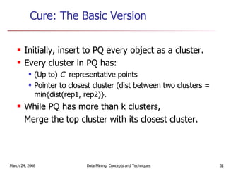 Cure: The Basic Version Initially, insert to PQ every object as a cluster. Every cluster in PQ has:  (Up to)  C   representative points Pointer to closest cluster (dist between two clusters = min{dist(rep1, rep2)}. While PQ has more than k clusters,  Merge the top cluster with its closest cluster. 