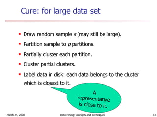 Cure: for large data set Draw random sample  s  (may still be large). Partition sample to  p  partitions. Partially cluster each partition. Cluster partial clusters. Label data in disk: each data belongs to the cluster which is closest to it. A representative is close to it. 