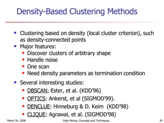 Density-Based Clustering Methods Clustering based on density (local cluster criterion), such as density-connected points Major features: Discover clusters of arbitrary shape Handle noise One scan Need density parameters as termination condition Several interesting studies: DBSCAN:  Ester, et al. (KDD’96) OPTICS : Ankerst, et al (SIGMOD’99). DENCLUE : Hinneburg & D. Keim  (KDD’98) CLIQUE : Agrawal, et al. (SIGMOD’98) 