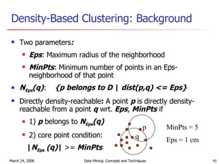 Density-Based Clustering: Background Two parameters : Eps : Maximum radius of the neighborhood MinPts : Minimum number of points in an Eps-neighborhood of that point N Eps (q) : {p belongs to D  |  dist(p,q) <= Eps} Directly density-reachable :  A point  p  is directly density-reachable from a point  q  wrt.  Eps ,  MinPts  if  1)  p  belongs to  N Eps (q) 2) core point condition: | N Eps  (q) |  >=  MinPts   p q MinPts = 5 Eps = 1 cm 