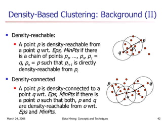 Density-Based Clustering: Background (II) Density-reachable:  A point  p  is density-reachable from a point  q  wrt.  Eps ,  MinPts  if there is a chain of points  p 1 , …,  p n ,  p 1  =  q ,  p n  =  p  such that  p i+1  is directly density-reachable from  p i Density-connected A point  p  is density-connected to a point  q  wrt.  Eps ,  MinPts  if there is a point  o  such that both,  p  and  q  are density-reachable from  o  wrt.  Eps  and  MinPts . p q p 1 p q o 