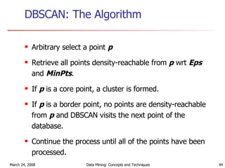 DBSCAN: The Algorithm Arbitrary select a point  p Retrieve all points density-reachable from  p  wrt  Eps  and  MinPts . If  p  is a core point, a cluster is formed. If  p  is a border point, no points are density-reachable from  p  and DBSCAN visits the next point of the database. Continue the process until all of the points have been processed. 