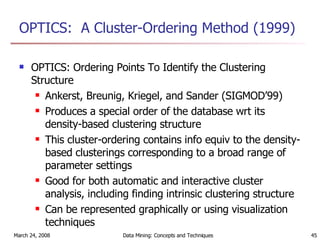 OPTICS:  A Cluster-Ordering Method (1999) OPTICS: Ordering Points To Identify the Clustering Structure Ankerst, Breunig, Kriegel, and Sander (SIGMOD’99) Produces a special order of the database wrt its density-based clustering structure  This cluster-ordering contains info equiv to the density-based clusterings corresponding to a broad range of parameter settings Good for both automatic and interactive cluster analysis, including finding intrinsic clustering structure Can be represented graphically or using visualization techniques 