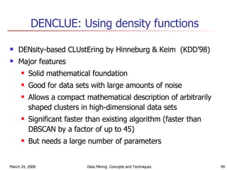 DENCLUE: Using density functions DENsity-based CLUstEring by Hinneburg & Keim  (KDD’98) Major features Solid mathematical foundation Good for data sets with large amounts of noise Allows a compact mathematical description of arbitrarily shaped clusters in high-dimensional data sets Significant faster than existing algorithm (faster than DBSCAN by a factor of up to 45) But needs a large number of parameters 