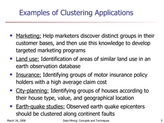 Examples of Clustering Applications Marketing:  Help marketers discover distinct groups in their customer bases, and then use this knowledge to develop targeted marketing programs Land use:  Identification of areas of similar land use in an earth observation database Insurance:  Identifying groups of motor insurance policy holders with a high average claim cost City-planning:  Identifying groups of houses according to their house type, value, and geographical location Earth-quake studies:  Observed earth quake epicenters should be clustered along continent faults 