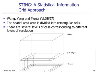STING: A Statistical Information Grid Approach Wang, Yang and Muntz (VLDB’97) The spatial area area is divided into rectangular cells There are several levels of cells corresponding to different levels of resolution 