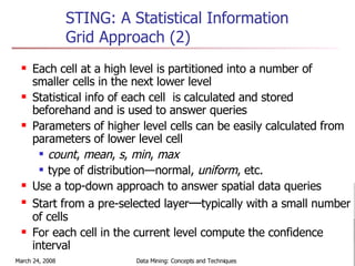 STING: A Statistical Information Grid Approach (2) Each cell at a high level is partitioned into a number of smaller cells in the next lower level Statistical info of each cell  is calculated and stored beforehand and is used to answer queries Parameters of higher level cells can be easily calculated from parameters of lower level cell count ,  mean ,  s ,  min ,  max   type of distribution—normal,  uniform , etc. Use a top-down approach to answer spatial data queries Start from a pre-selected layer — typically with a small number of cells For each cell in the current level compute the confidence interval 