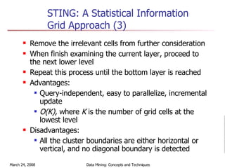 STING: A Statistical Information Grid Approach (3) Remove the irrelevant cells from further consideration When finish examining the current layer, proceed to the next lower level  Repeat this process until the bottom layer is reached Advantages: Query-independent, easy to parallelize, incremental update O(K),  where  K  is the number of grid cells at the lowest level  Disadvantages: All the cluster boundaries are either horizontal or vertical, and no diagonal boundary is detected 
