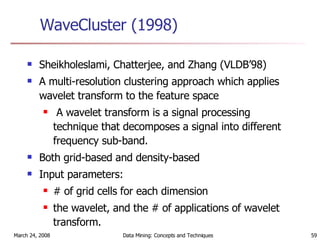 WaveCluster (1998) Sheikholeslami, Chatterjee, and Zhang (VLDB’98)  A multi-resolution clustering approach which applies wavelet transform to the feature space A wavelet transform is a signal processing technique that decomposes a signal into different frequency sub-band. Both grid-based and density-based Input parameters:  # of grid cells for each dimension the wavelet, and the # of applications of wavelet transform. 