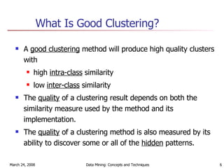 What Is Good Clustering? A  good clustering  method will produce high quality clusters with high  intra-class  similarity low  inter-class  similarity  The  quality  of a clustering result depends on both the similarity measure used by the method and its implementation. The  quality  of a clustering method is also measured by its ability to discover some or all of the  hidden  patterns. 