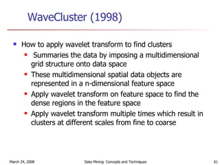 WaveCluster (1998) How to apply wavelet transform to find clusters Summaries the data by imposing a multidimensional grid structure onto data space These multidimensional spatial data objects are represented in a n-dimensional feature space Apply wavelet transform on feature space to find the dense regions in the feature space Apply wavelet transform multiple times which result in clusters at different scales from fine to coarse 