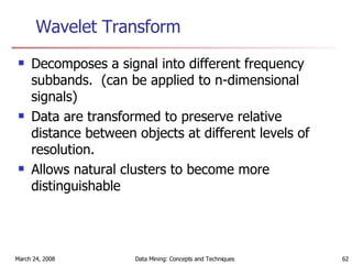 Wavelet Transform Decomposes a signal into different frequency subbands.  (can be applied to n-dimensional signals) Data are transformed to preserve relative distance between objects at different levels of resolution. Allows natural clusters to become more distinguishable 