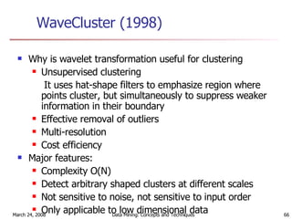 WaveCluster (1998) Why is wavelet transformation useful for clustering Unsupervised clustering It uses hat-shape filters to emphasize region where points cluster, but simultaneously to suppress weaker information in their boundary  Effective removal of outliers Multi-resolution Cost efficiency Major features: Complexity O(N) Detect arbitrary shaped clusters at different scales Not sensitive to noise, not sensitive to input order Only applicable to low dimensional data 