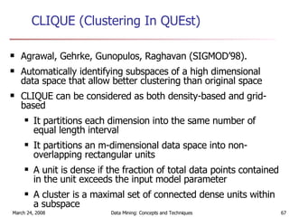 CLIQUE (Clustering In QUEst)   Agrawal, Gehrke, Gunopulos, Raghavan (SIGMOD’98).  Automatically identifying subspaces of a high dimensional data space that allow better clustering than original space  CLIQUE can be considered as both density-based and grid-based It partitions each dimension into the same number of equal length interval It partitions an m-dimensional data space into non-overlapping rectangular units A unit is dense if the fraction of total data points contained in the unit exceeds the input model parameter A cluster is a maximal set of connected dense units within a subspace 