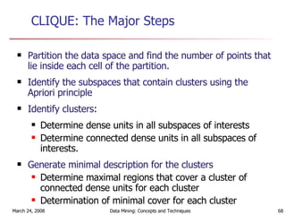 CLIQUE: The Major Steps Partition the data space and find the number of points that lie inside each cell of the partition. Identify the subspaces that contain clusters using the Apriori principle Identify clusters : Determine dense units in all subspaces of interests Determine connected dense units in all subspaces of interests. Generate minimal description for the clusters Determine maximal regions that cover a cluster of connected dense units for each cluster Determination of minimal cover for each cluster 