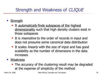 Strength and Weakness of  CLIQUE Strength   It  automatically  finds subspaces of the   highest dimensionality  such that high density clusters exist in those subspaces It is  insensitive  to the order of records in input and does not presume some canonical data distribution It scales  linearly  with the size of input and has good scalability as the number of dimensions in the data increases Weakness The accuracy of the clustering result may be degraded at the expense of simplicity of the method 