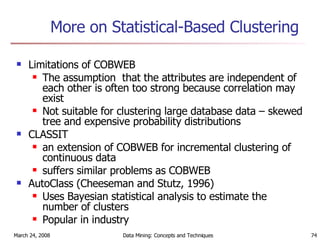 More on Statistical-Based Clustering Limitations of COBWEB The assumption  that the attributes are independent of each other is often too strong because correlation may exist Not suitable for clustering large database data – skewed tree and expensive probability distributions CLASSIT an extension of COBWEB for incremental clustering of continuous data suffers similar problems as COBWEB  AutoClass (Cheeseman and Stutz, 1996) Uses Bayesian statistical analysis to estimate the number of clusters Popular in industry 