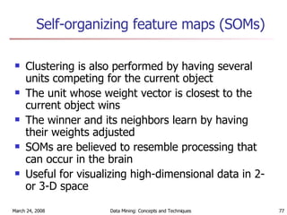 Self-organizing feature maps (SOMs) Clustering is also performed by having several units competing for the current object The unit whose weight vector is closest to the current object wins The winner and its neighbors learn by having their weights adjusted SOMs are believed to resemble processing that can occur in the brain Useful for visualizing high-dimensional data in 2- or 3-D space 