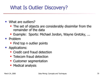 What Is Outlier Discovery? What are outliers? The set of objects are considerably dissimilar from the remainder of the data Example:  Sports: Michael Jordon, Wayne Gretzky, ... Problem Find top n outlier points  Applications: Credit card fraud detection Telecom fraud detection Customer segmentation Medical analysis 