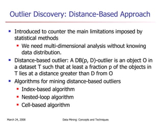 Outlier Discovery: Distance-Based Approach Introduced to counter the main limitations imposed by statistical methods We need multi-dimensional analysis without knowing data distribution. Distance-based outlier: A DB(p, D)-outlier is an object O in a dataset T such that at least a fraction p of the objects in T lies at a distance greater than D from O Algorithms for mining distance-based outliers  Index-based algorithm Nested-loop algorithm  Cell-based algorithm 