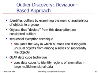 Outlier Discovery: Deviation-Based Approach Identifies outliers by examining the main characteristics of objects in a group Objects that “deviate” from this description are considered outliers sequential exception technique  simulates the way in which humans can distinguish unusual objects from among a series of supposedly like objects OLAP data cube technique uses data cubes to identify regions of anomalies in large multidimensional data 