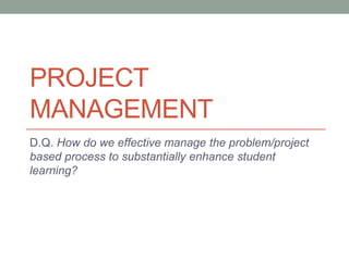 PROJECT 
MANAGEMENT 
D.Q. How do we effective manage the problem/project 
based process to substantially enhance student 
learning? 
 