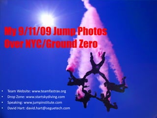 My 9/11/09 Jump Photos
    Over NYC/Ground Zero



•   Team Website: www.teamfastrax.org
•   Drop Zone: www.startskydiving.com
•   Speaking: www.jumpinstitute.com
•   David Hart: david.hart@seguetech.com
 