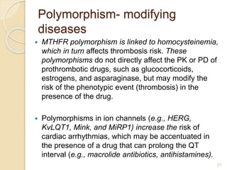 Polymorphism- modifying
diseases
 MTHFR polymorphism is linked to homocysteinemia,
which in turn affects thrombosis risk. These
polymorphisms do not directly affect the PK or PD of
prothrombotic drugs, such as glucocorticoids,
estrogens, and asparaginase, but may modify the
risk of the phenotypic event (thrombosis) in the
presence of the drug.
 Polymorphisms in ion channels (e.g., HERG,
KvLQT1, Mink, and MiRP1) increase the risk of
cardiac arrhythmias, which may be accentuated in
the presence of a drug that can prolong the QT
interval (e.g., macrolide antibiotics, antihistamines).
21
 