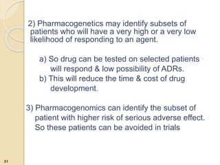 2) Pharmacogenetics may identify subsets of
patients who will have a very high or a very low
likelihood of responding to an agent.
a) So drug can be tested on selected patients
will respond & low possibility of ADRs.
b) This will reduce the time & cost of drug
development.
3) Pharmacogenomics can identify the subset of
patient with higher risk of serious adverse effect.
So these patients can be avoided in trials
31
 