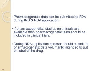 • Pharmacogenetic data can be submitted to FDA
during IND & NDA application.
• If pharmacogenetics studies on animals are
available then pharmacogenetic tests should be
included in clinical trials.
• During NDA application sponsor should submit the
pharmacogenetic data voluntarily, intended to put
on label of the drug.
32
 
