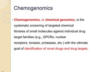 • Chemogenomics, or chemical genomics, is the
systematic screening of targeted chemical
libraries of small molecules against individual drug
target families (e.g., GPCRs, nuclear
receptors, kinases, proteases, etc.) with the ultimate
goal of identification of novel drugs and drug targets.
Chemogenomics
 