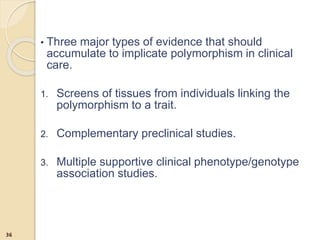 • Three major types of evidence that should
accumulate to implicate polymorphism in clinical
care.
1. Screens of tissues from individuals linking the
polymorphism to a trait.
2. Complementary preclinical studies.
3. Multiple supportive clinical phenotype/genotype
association studies.
36
 